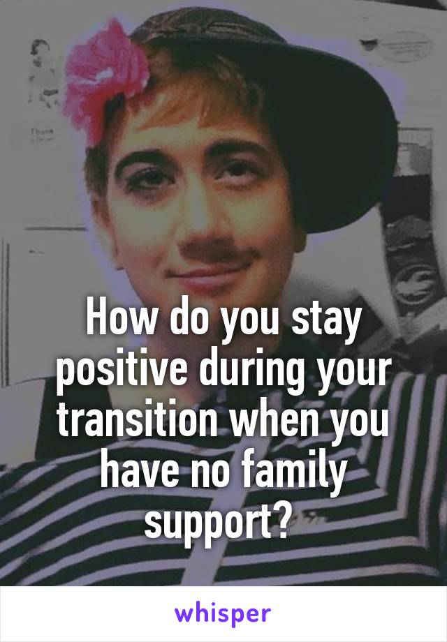 



How do you stay positive during your transition when you have no family support? 