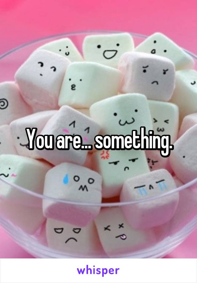 You are... something.