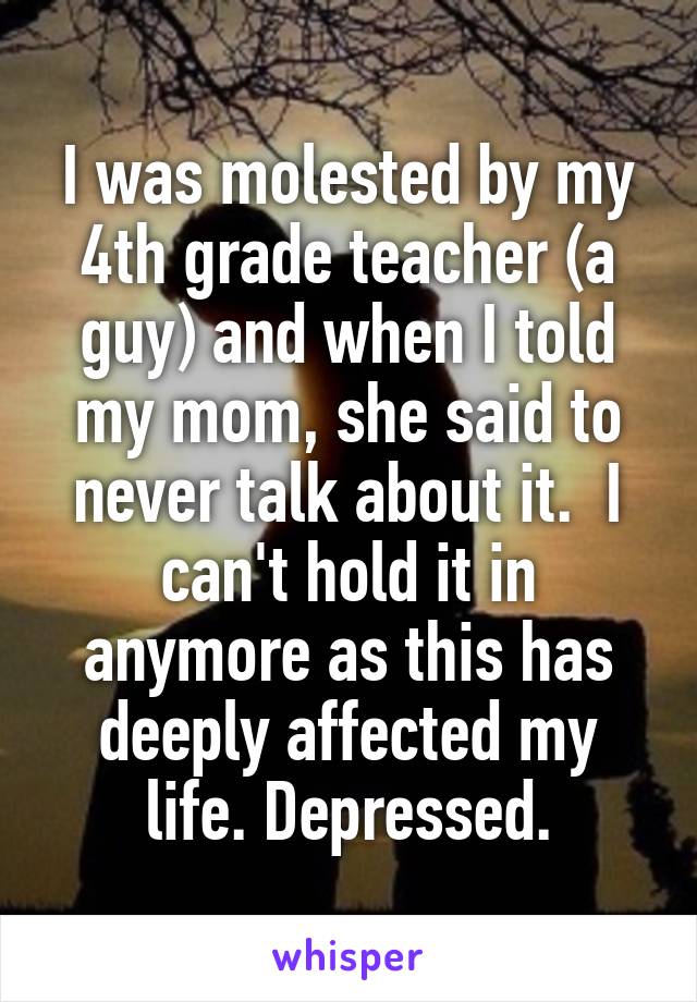 I was molested by my 4th grade teacher (a guy) and when I told my mom, she said to never talk about it.  I can't hold it in anymore as this has deeply affected my life. Depressed.