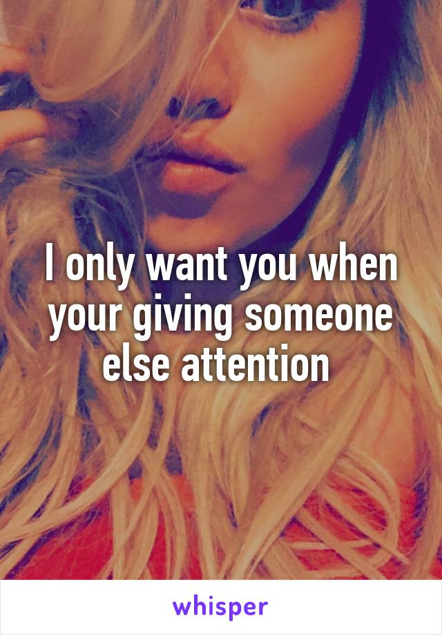 I only want you when your giving someone else attention 