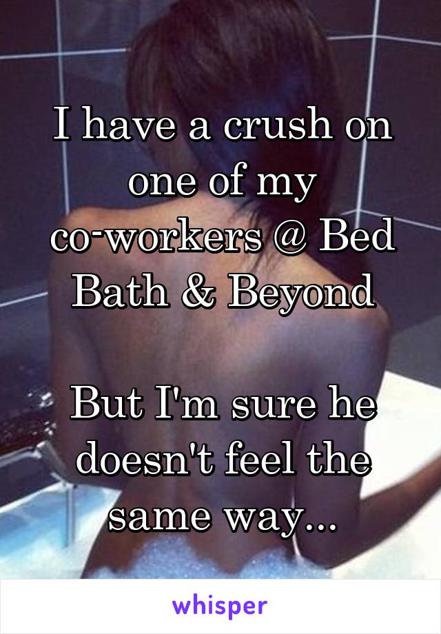 I have a crush on one of my co-workers @ Bed Bath & Beyond

But I'm sure he doesn't feel the same way...
