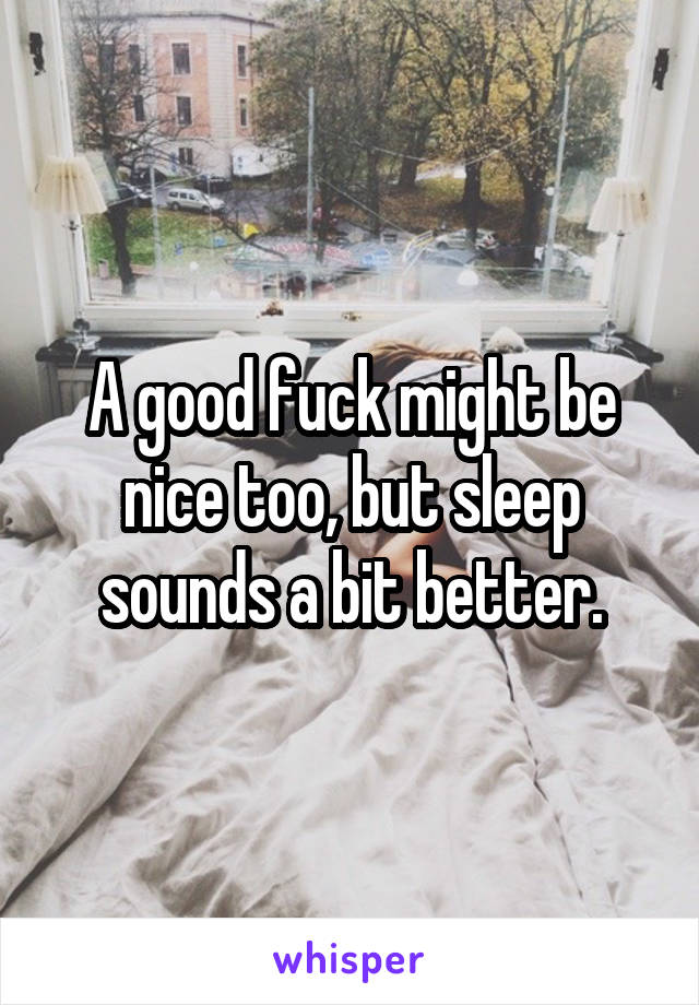 A good fuck might be nice too, but sleep sounds a bit better.