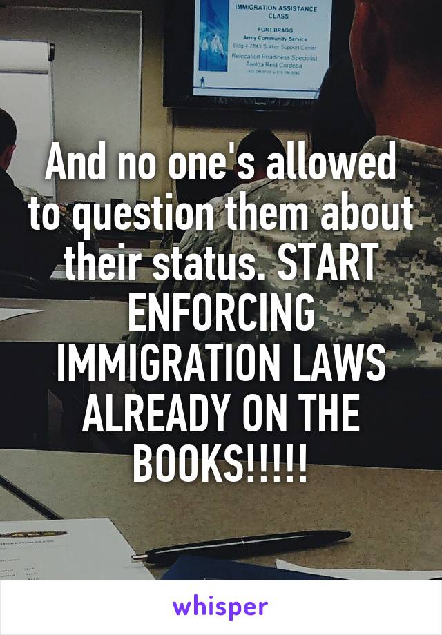 And no one's allowed to question them about their status. START ENFORCING IMMIGRATION LAWS ALREADY ON THE BOOKS!!!!!