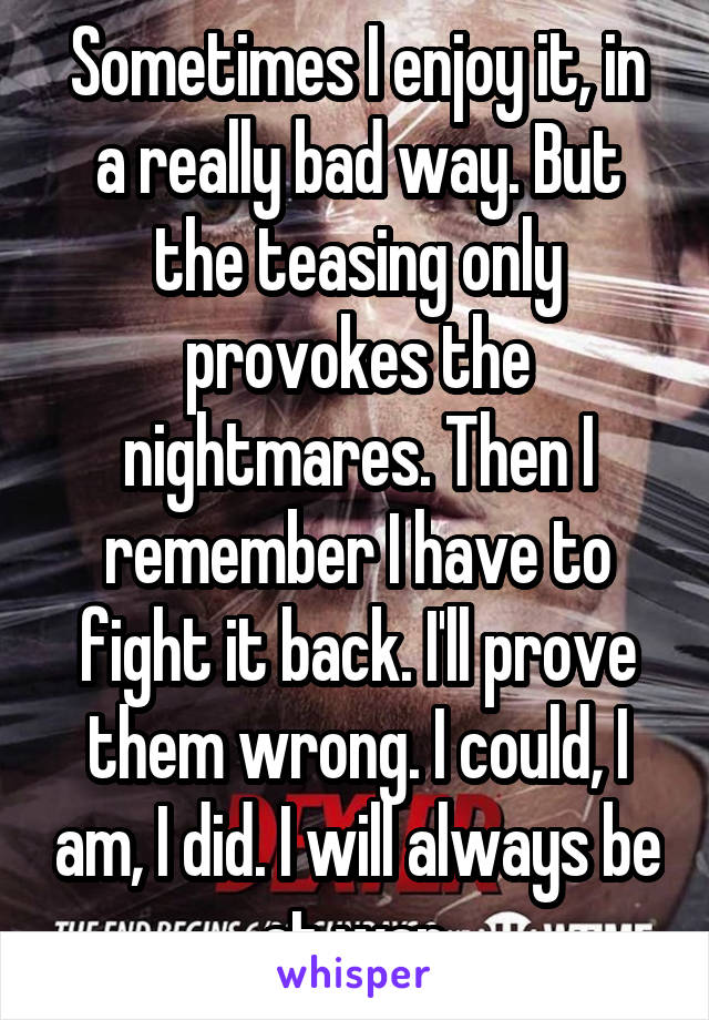 Sometimes I enjoy it, in a really bad way. But the teasing only provokes the nightmares. Then I remember I have to fight it back. I'll prove them wrong. I could, I am, I did. I will always be at war.