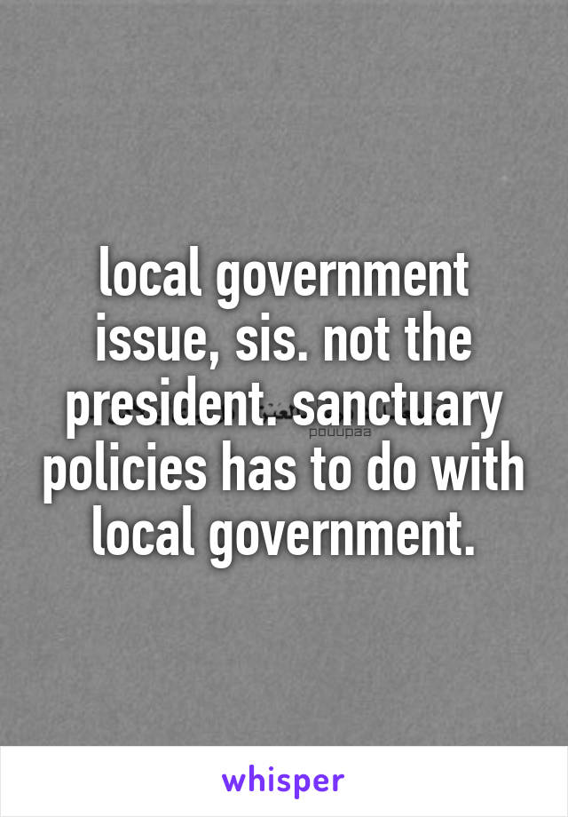 local government issue, sis. not the president. sanctuary policies has to do with local government.