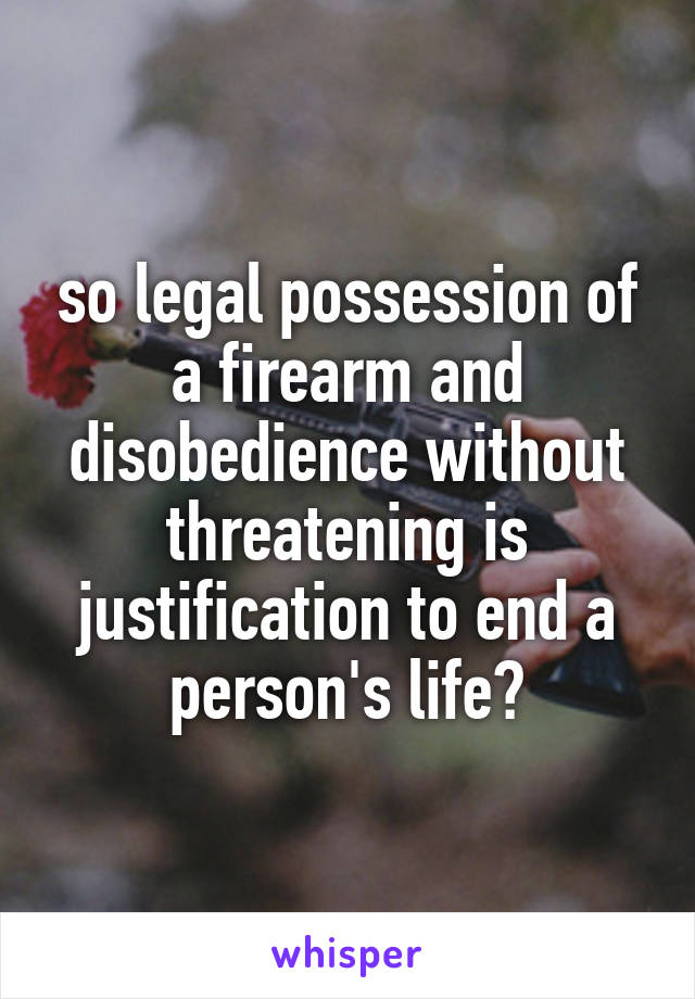 so legal possession of a firearm and disobedience without threatening is justification to end a person's life?