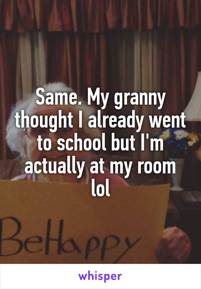 Same. My granny thought I already went to school but I'm actually at my room lol