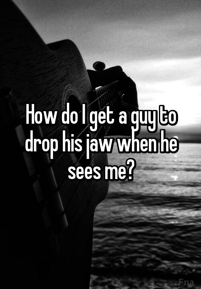 how-do-i-get-a-guy-to-drop-his-jaw-when-he-sees-me