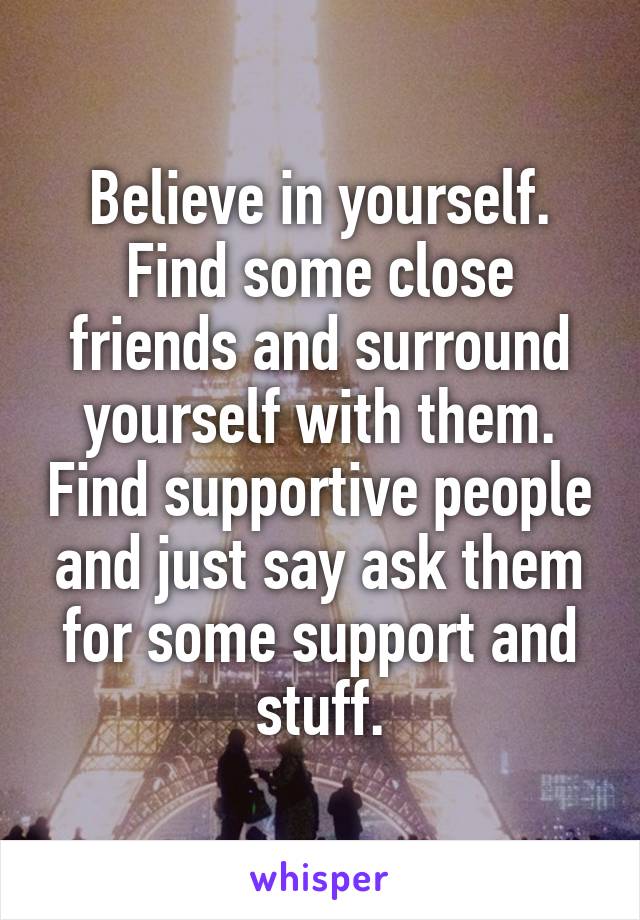 Believe in yourself. Find some close friends and surround yourself with them. Find supportive people and just say ask them for some support and stuff.