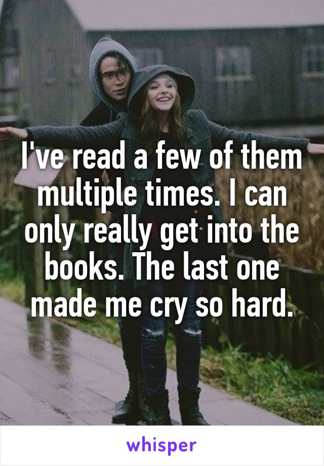 I've read a few of them multiple times. I can only really get into the books. The last one made me cry so hard.