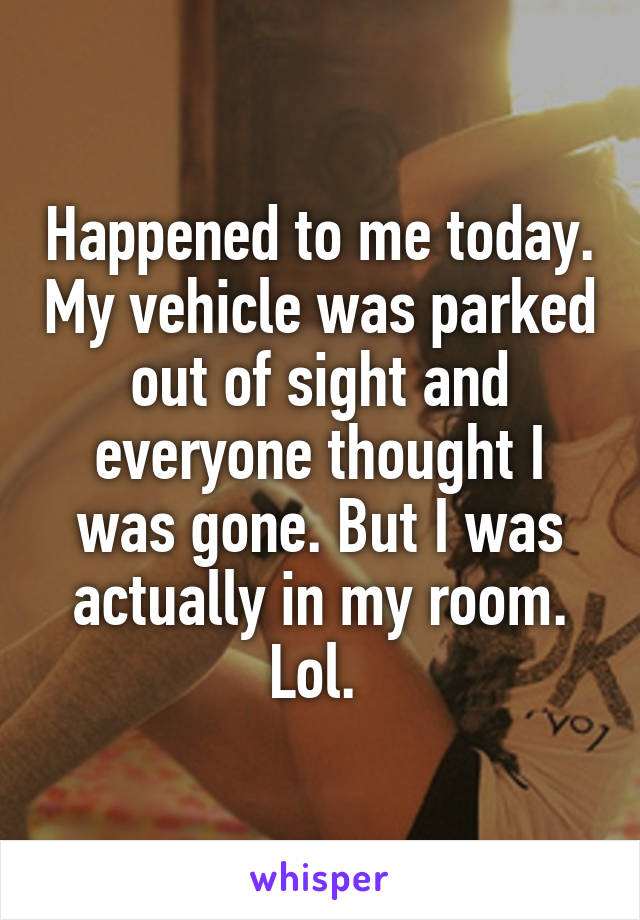 Happened to me today. My vehicle was parked out of sight and everyone thought I was gone. But I was actually in my room. Lol. 