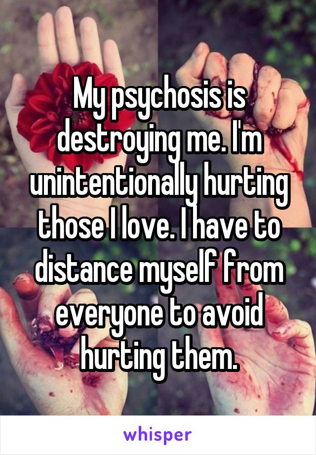 My psychosis is destroying me. I'm unintentionally hurting those I love. I have to distance myself from everyone to avoid hurting them.