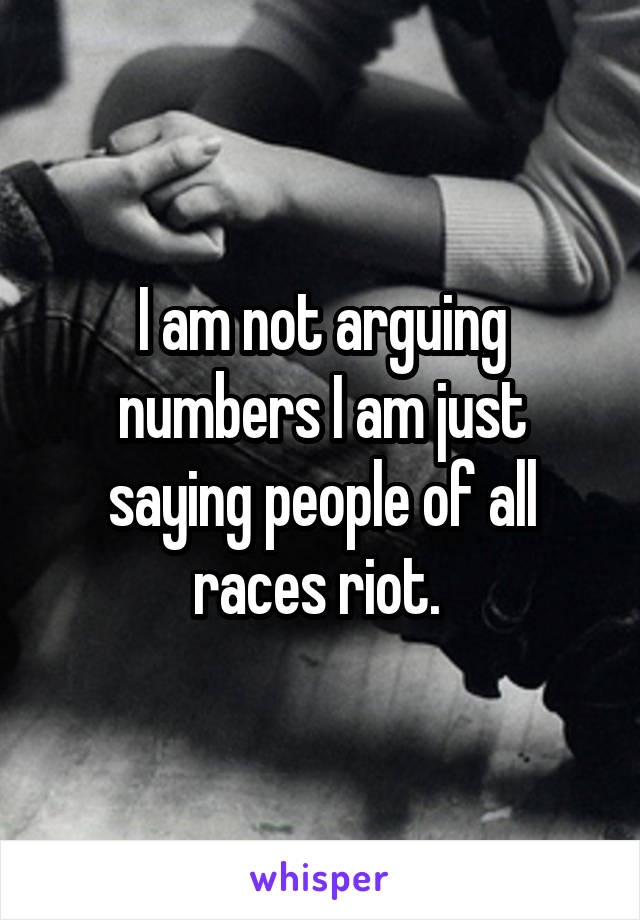 I am not arguing numbers I am just saying people of all races riot. 