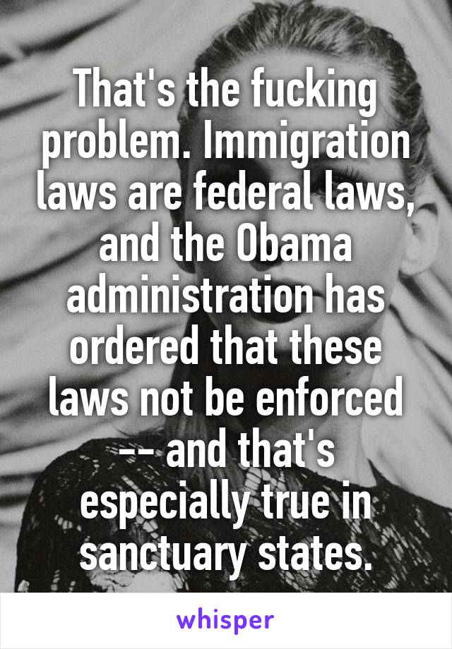 That's the fucking problem. Immigration laws are federal laws, and the Obama administration has ordered that these laws not be enforced -- and that's especially true in sanctuary states.