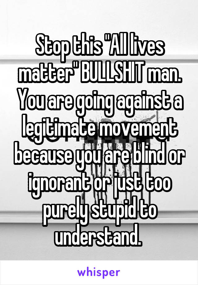 Stop this "All lives matter" BULLSHIT man. You are going against a legitimate movement because you are blind or ignorant or just too purely stupid to understand. 