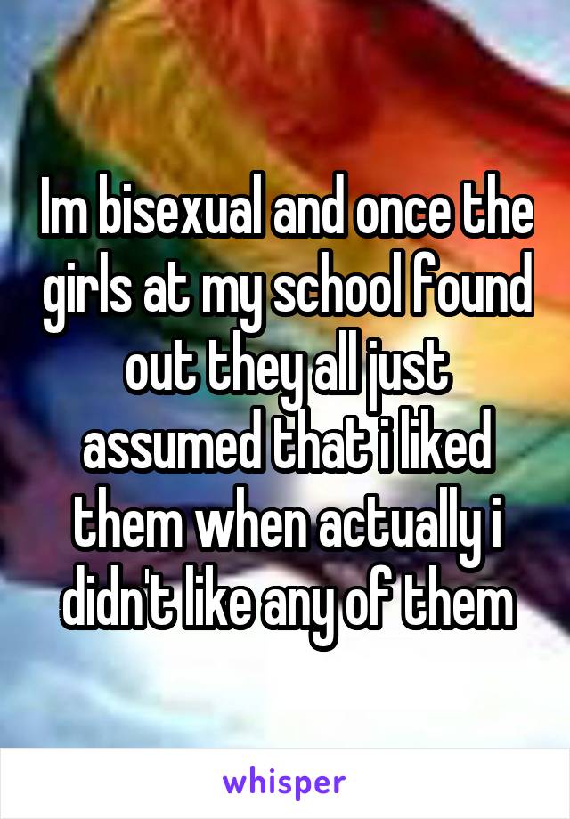 Im bisexual and once the girls at my school found out they all just assumed that i liked them when actually i didn't like any of them