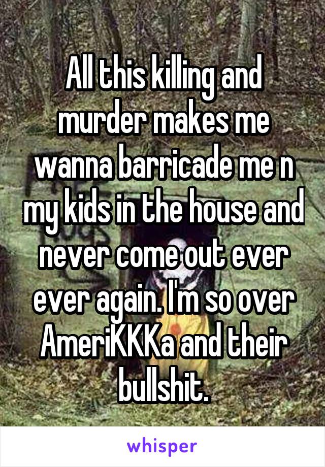 All this killing and murder makes me wanna barricade me n my kids in the house and never come out ever ever again. I'm so over AmeriKKKa and their bullshit.