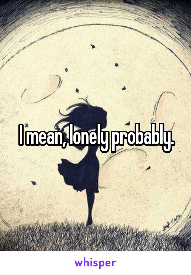 I mean, lonely probably.