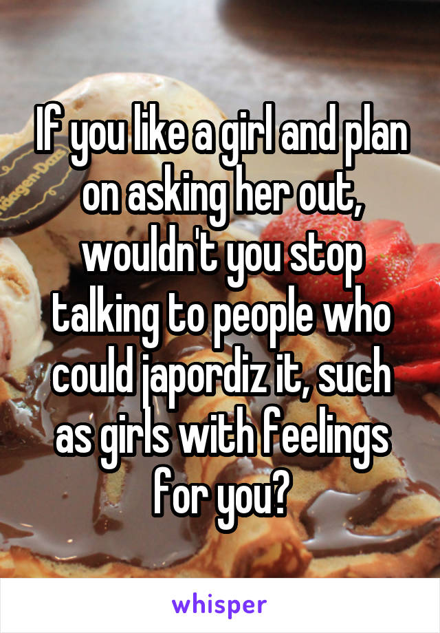 If you like a girl and plan on asking her out, wouldn't you stop talking to people who could japordiz it, such as girls with feelings for you?