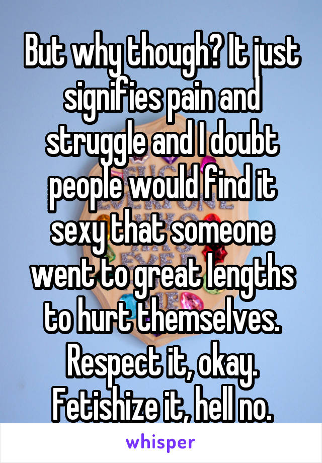 But why though? It just signifies pain and struggle and I doubt people would find it sexy that someone went to great lengths to hurt themselves. Respect it, okay. Fetishize it, hell no.