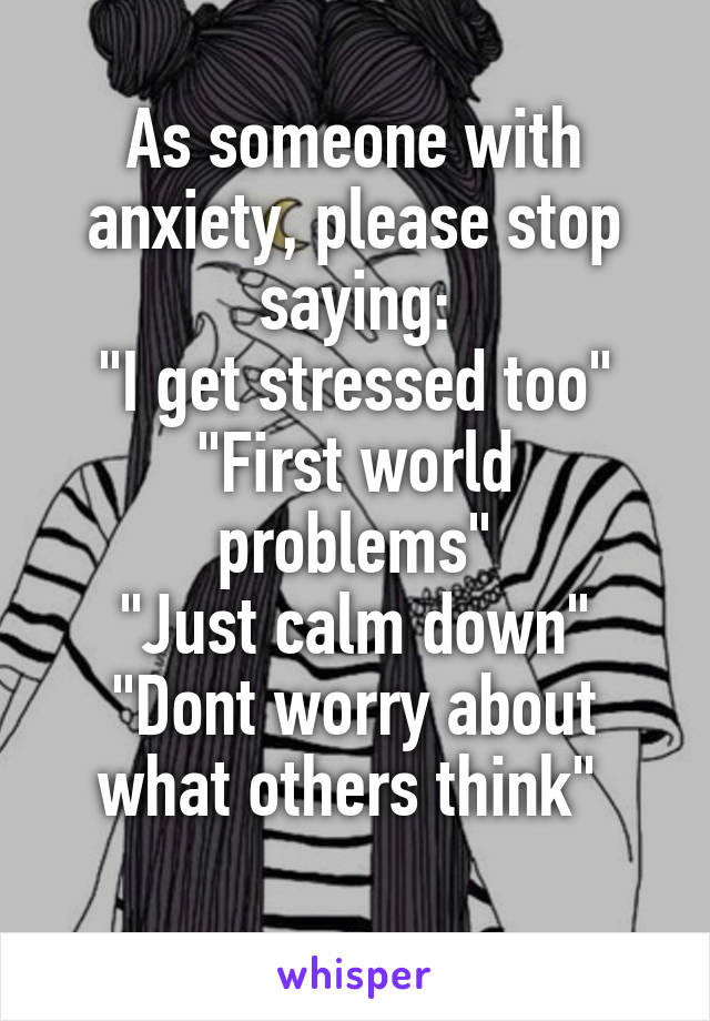 As someone with anxiety, please stop saying:
"I get stressed too"
"First world problems"
"Just calm down"
"Dont worry about what others think" 
