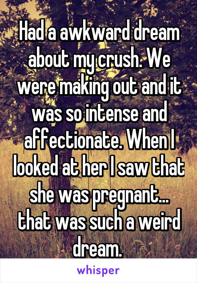 Had a awkward dream about my crush. We were making out and it was so intense and affectionate. When I looked at her I saw that she was pregnant... that was such a weird dream. 