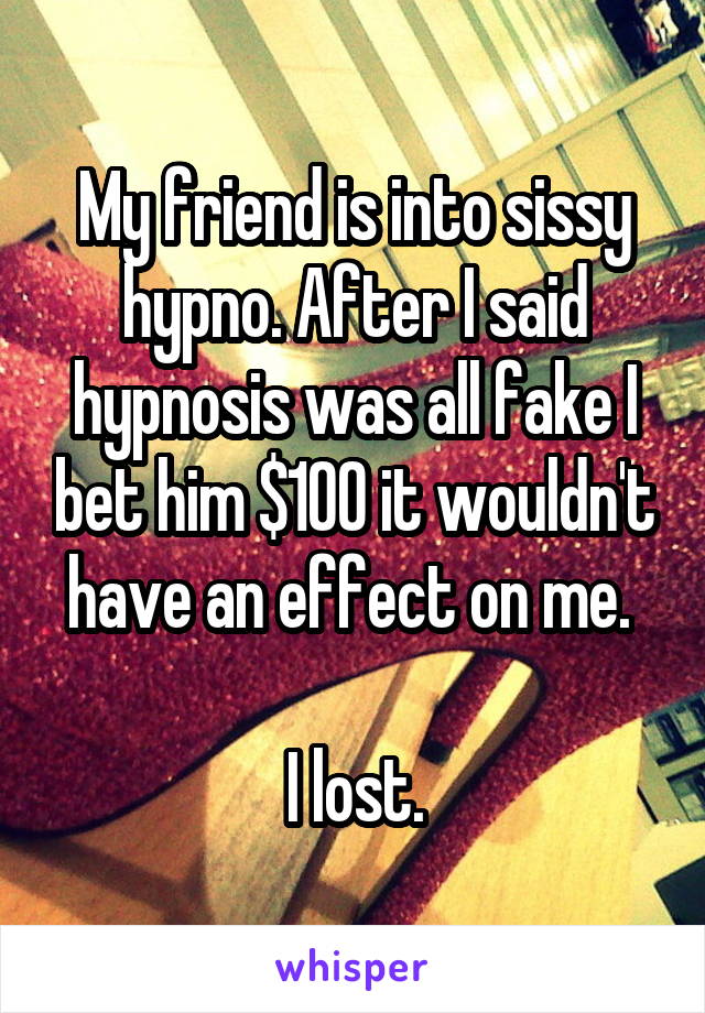 My friend is into sissy hypno. After I said hypnosis was all fake I bet him $100 it wouldn't have an effect on me. 

I lost.