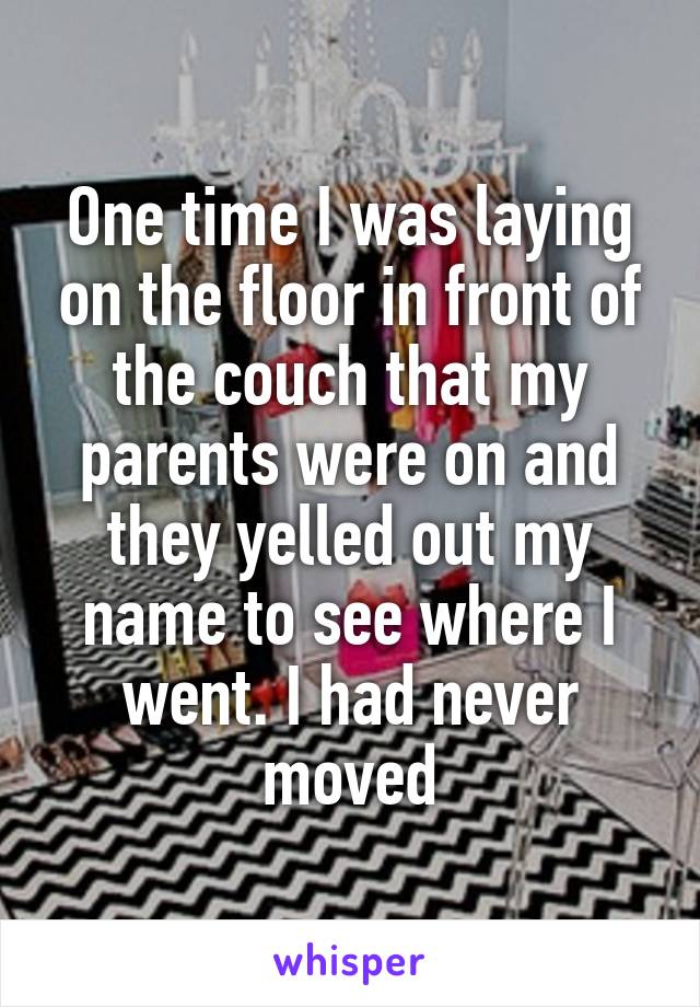 One time I was laying on the floor in front of the couch that my parents were on and they yelled out my name to see where I went. I had never moved