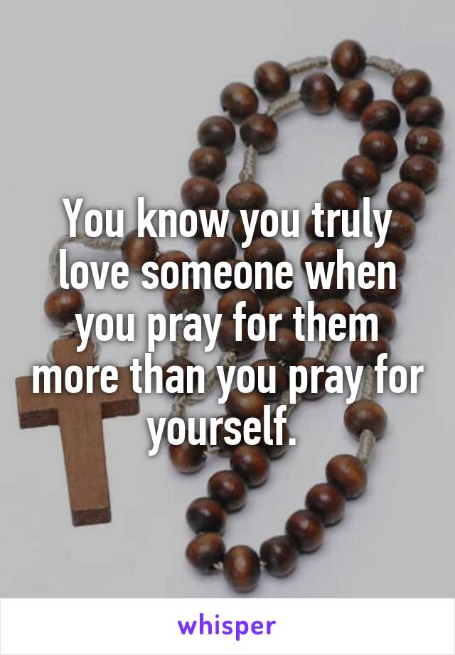 You know you truly love someone when you pray for them more than you pray for yourself. 