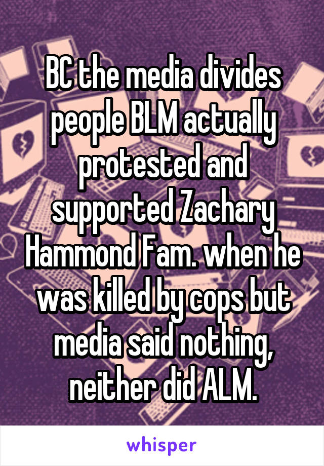 BC the media divides people BLM actually protested and supported Zachary Hammond Fam. when he was killed by cops but media said nothing, neither did ALM.