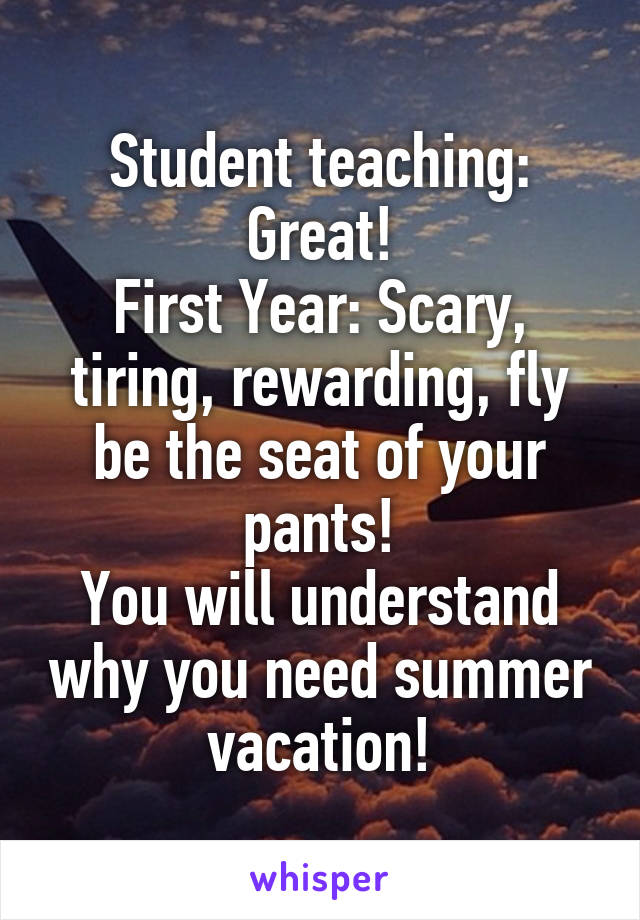 Student teaching: Great!
First Year: Scary, tiring, rewarding, fly be the seat of your pants!
You will understand why you need summer vacation!