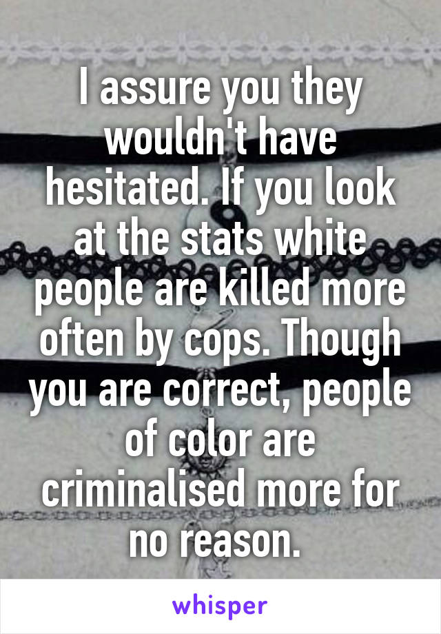 I assure you they wouldn't have hesitated. If you look at the stats white people are killed more often by cops. Though you are correct, people of color are criminalised more for no reason. 