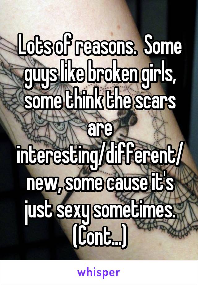 Lots of reasons.  Some guys like broken girls, some think the scars are interesting/different/new, some cause it's just sexy sometimes. (Cont...)