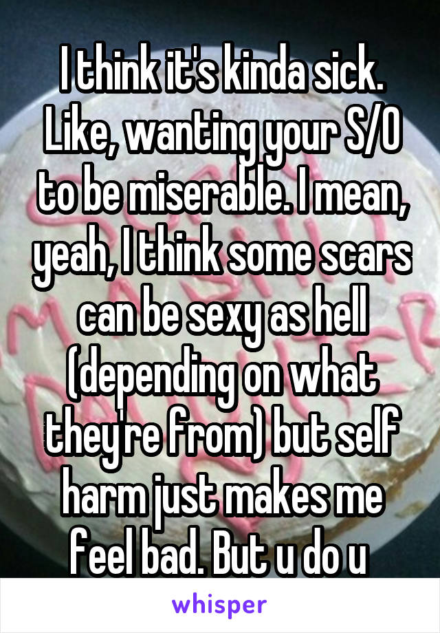 I think it's kinda sick. Like, wanting your S/O to be miserable. I mean, yeah, I think some scars can be sexy as hell (depending on what they're from) but self harm just makes me feel bad. But u do u 