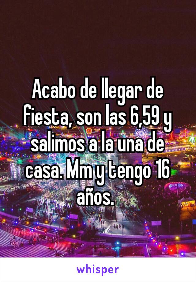 Acabo de llegar de fiesta, son las 6,59 y salimos a la una de casa. Mm y tengo 16 años. 