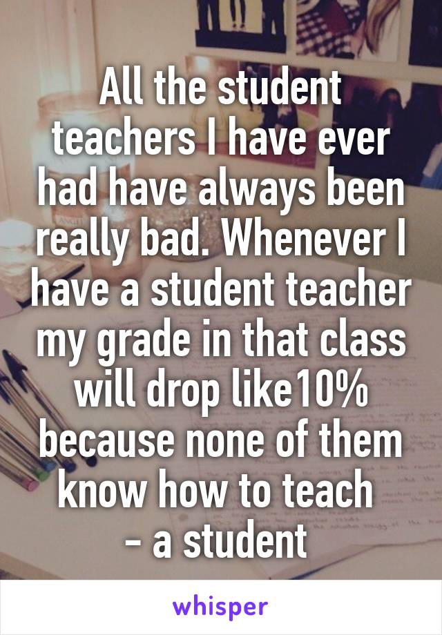 All the student teachers I have ever had have always been really bad. Whenever I have a student teacher my grade in that class will drop like10% because none of them know how to teach 
- a student 