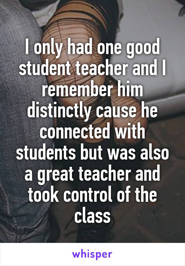 I only had one good student teacher and I remember him distinctly cause he connected with students but was also a great teacher and took control of the class