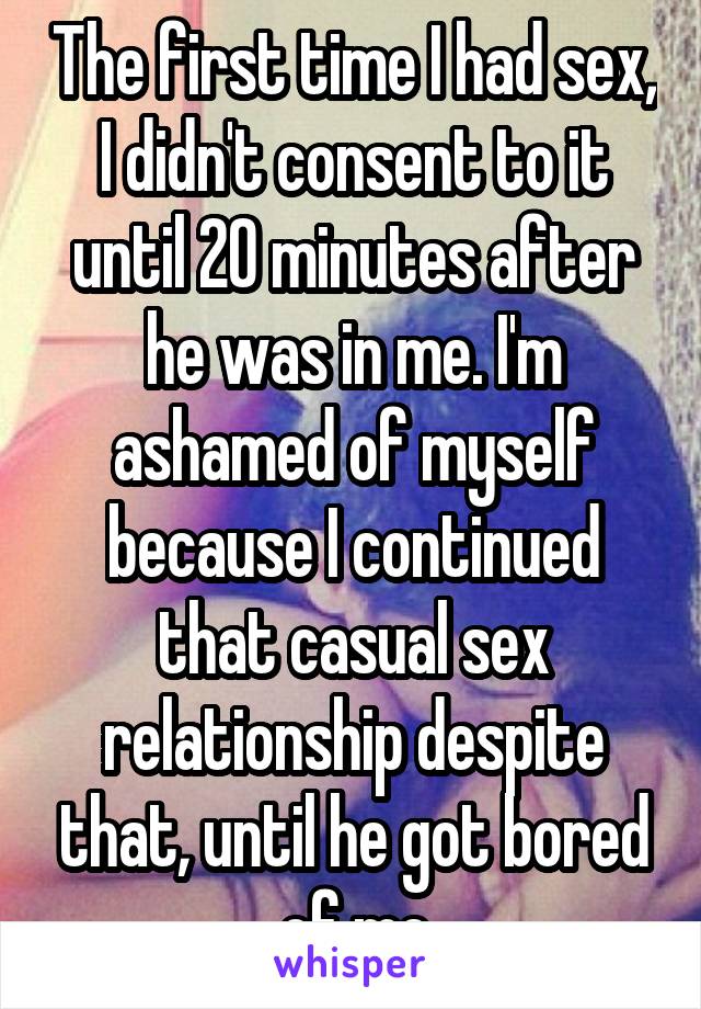 The first time I had sex, I didn't consent to it until 20 minutes after he was in me. I'm ashamed of myself because I continued that casual sex relationship despite that, until he got bored of me