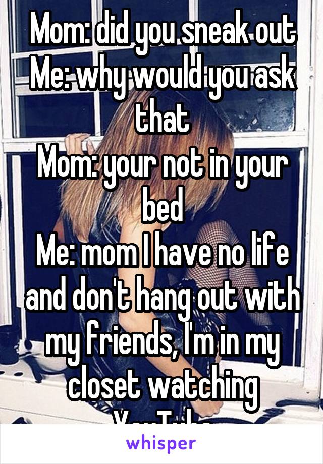 Mom: did you sneak out
Me: why would you ask that
Mom: your not in your bed
Me: mom I have no life and don't hang out with my friends, I'm in my closet watching YouTube