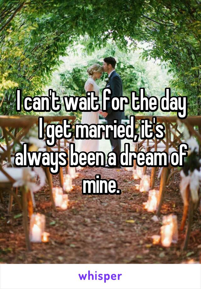 I can't wait for the day I get married, it's always been a dream of mine.