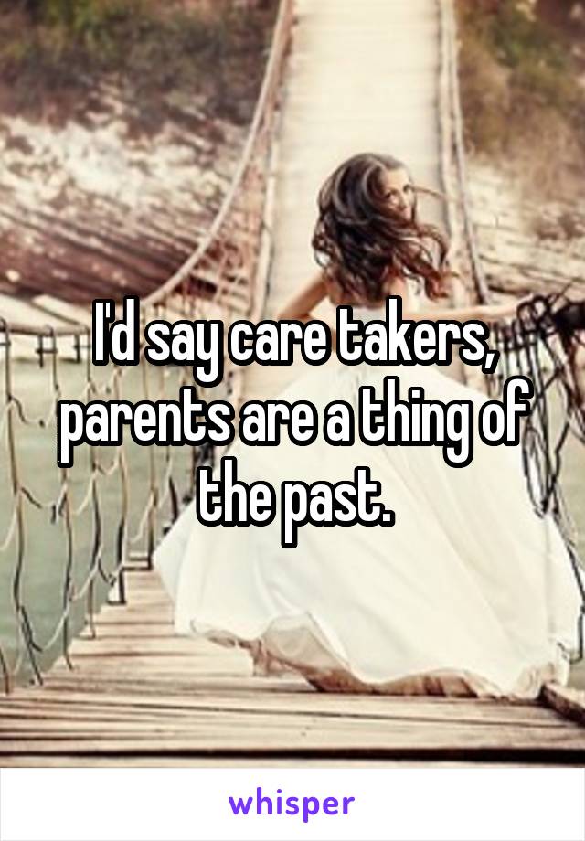 I'd say care takers, parents are a thing of the past.