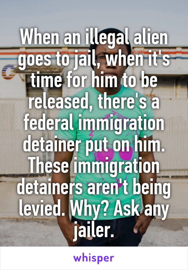 When an illegal alien goes to jail, when it's time for him to be released, there's a federal immigration detainer put on him. These immigration detainers aren't being levied. Why? Ask any jailer.