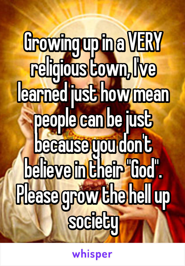 Growing up in a VERY religious town, I've learned just how mean people can be just because you don't believe in their "God".
Please grow the hell up society