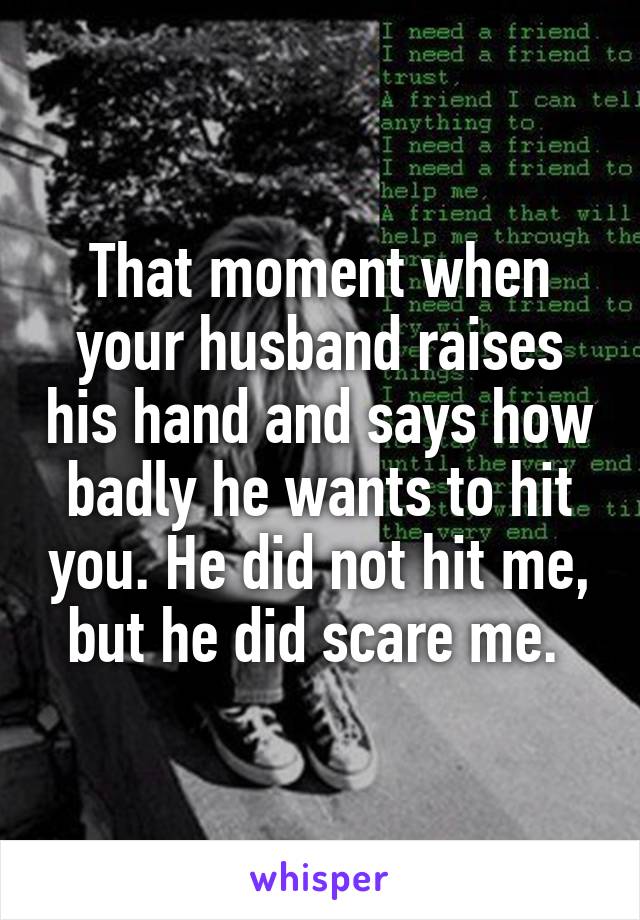 That moment when your husband raises his hand and says how badly he wants to hit you. He did not hit me, but he did scare me. 