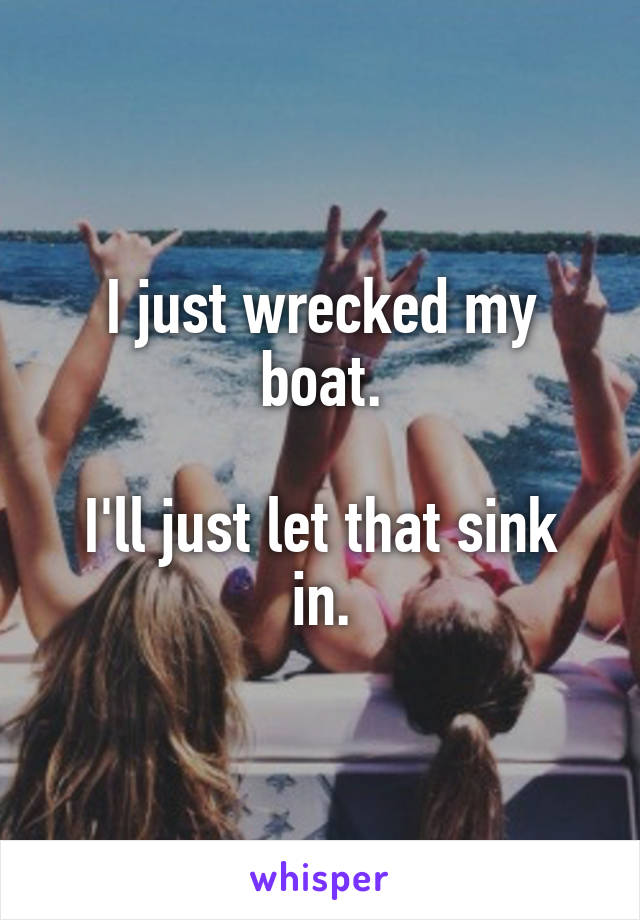 I just wrecked my boat.

I'll just let that sink in.