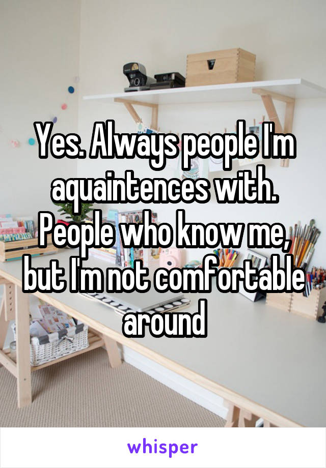 Yes. Always people I'm aquaintences with. People who know me, but I'm not comfortable around