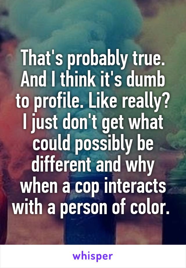 That's probably true. And I think it's dumb to profile. Like really? I just don't get what could possibly be different and why when a cop interacts with a person of color. 