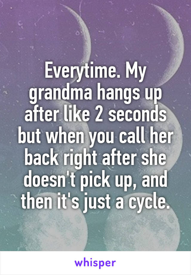 Everytime. My grandma hangs up after like 2 seconds but when you call her back right after she doesn't pick up, and then it's just a cycle.