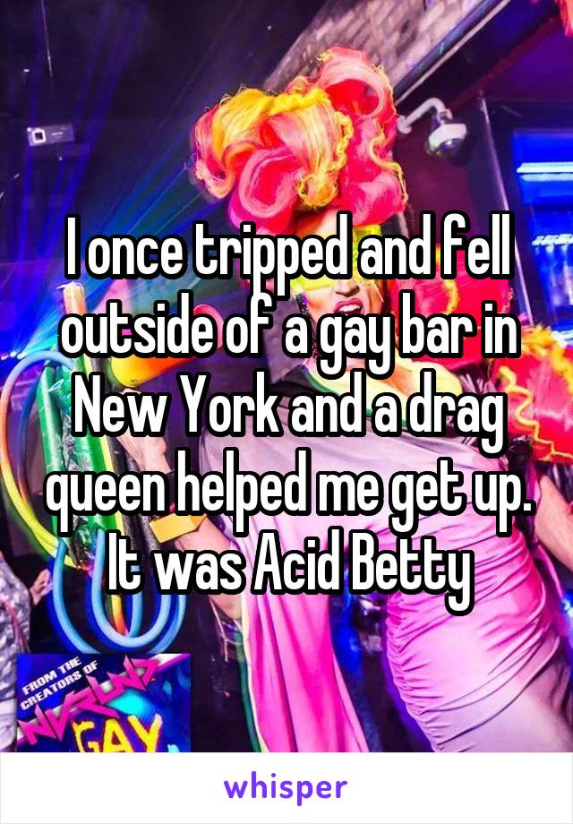 I once tripped and fell outside of a gay bar in New York and a drag queen helped me get up. It was Acid Betty