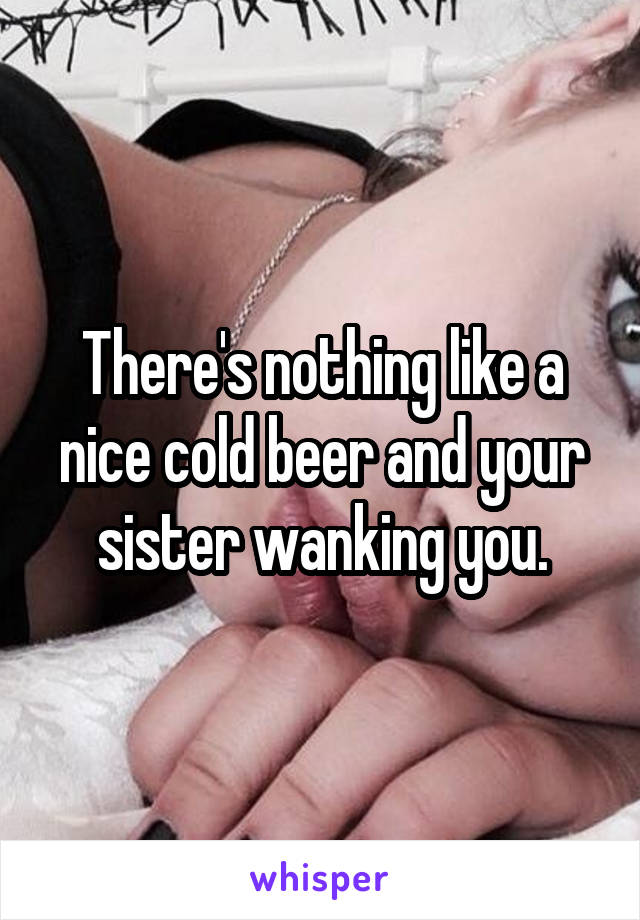 There's nothing like a nice cold beer and your sister wanking you.